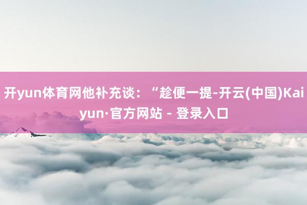 开yun体育网他补充谈:“趁便一提-开云(中国)Kaiyun·官方网站 - 登录入口