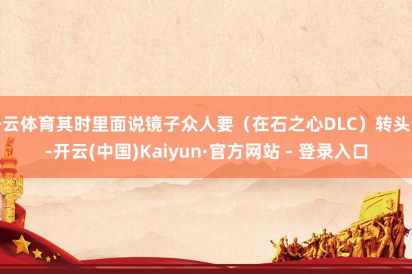 开云体育其时里面说镜子众人要（在石之心DLC）转头时-开云(中国)Kaiyun·官方网站 - 登录入口