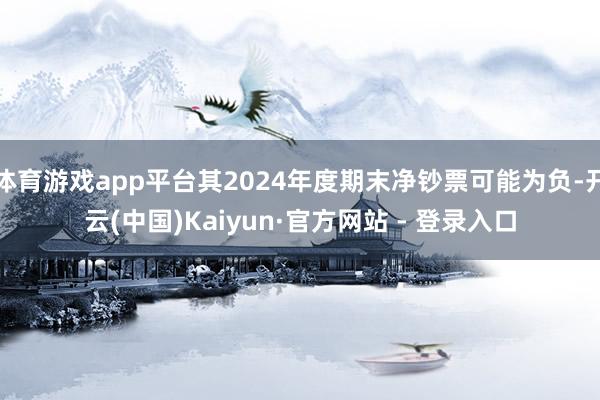 体育游戏app平台其2024年度期末净钞票可能为负-开云(中国)Kaiyun·官方网站 - 登录入口