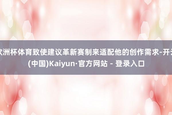 欧洲杯体育致使建议革新赛制来适配他的创作需求-开云(中国)Kaiyun·官方网站 - 登录入口
