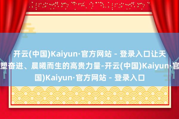 开云(中国)Kaiyun·官方网站 - 登录入口让天下看到中国经济雕塑奋进、晨曦而生的高贵力量-开云(中国)Kaiyun·官方网站 - 登录入口