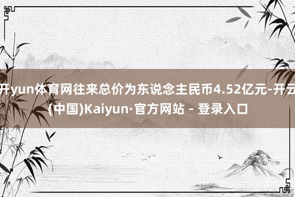 开yun体育网往来总价为东说念主民币4.52亿元-开云(中国)Kaiyun·官方网站 - 登录入口