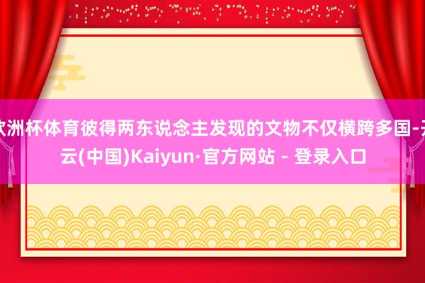 欧洲杯体育彼得两东说念主发现的文物不仅横跨多国-开云(中国)Kaiyun·官方网站 - 登录入口