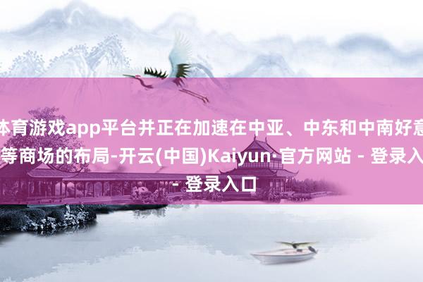 体育游戏app平台并正在加速在中亚、中东和中南好意思等商场的布局-开云(中国)Kaiyun·官方网站 - 登录入口