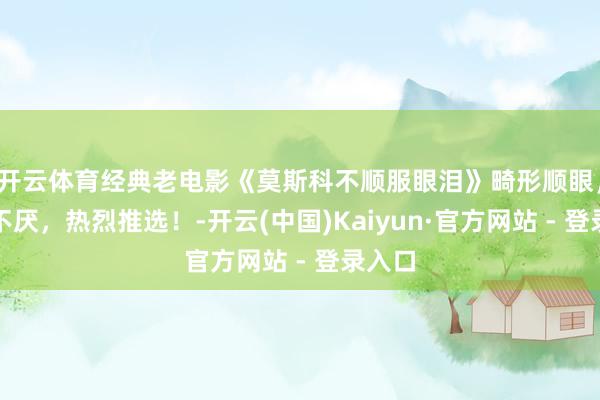 开云体育经典老电影《莫斯科不顺服眼泪》畸形顺眼，百看不厌，热烈推选！-开云(中国)Kaiyun·官方网站 - 登录入口