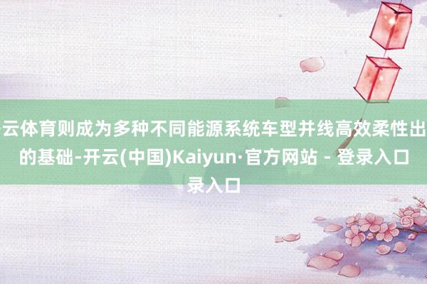 开云体育则成为多种不同能源系统车型并线高效柔性出产的基础-开云(中国)Kaiyun·官方网站 - 登录入口