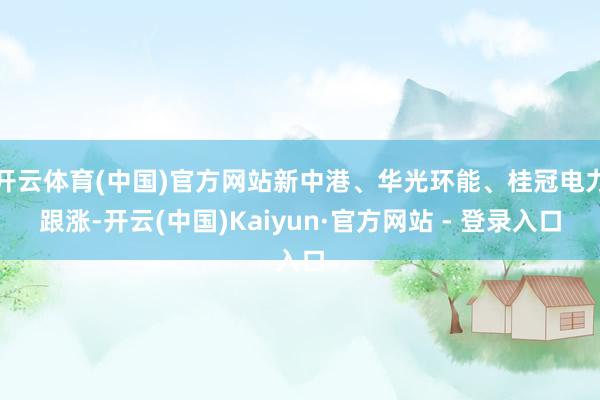 开云体育(中国)官方网站新中港、华光环能、桂冠电力跟涨-开云(中国)Kaiyun·官方网站 - 登录入口