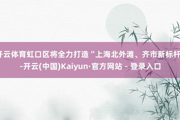 开云体育虹口区将全力打造“上海北外滩、齐市新标杆”-开云(中国)Kaiyun·官方网站 - 登录入口