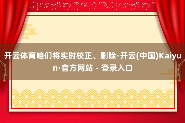 开云体育咱们将实时校正、删除-开云(中国)Kaiyun·官方网站 - 登录入口
