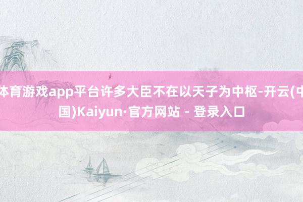 体育游戏app平台许多大臣不在以天子为中枢-开云(中国)Kaiyun·官方网站 - 登录入口