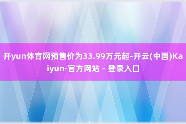 开yun体育网预售价为33.99万元起-开云(中国)Kaiyun·官方网站 - 登录入口
