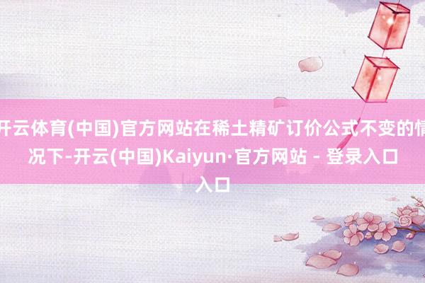 开云体育(中国)官方网站在稀土精矿订价公式不变的情况下-开云(中国)Kaiyun·官方网站 - 登录入口