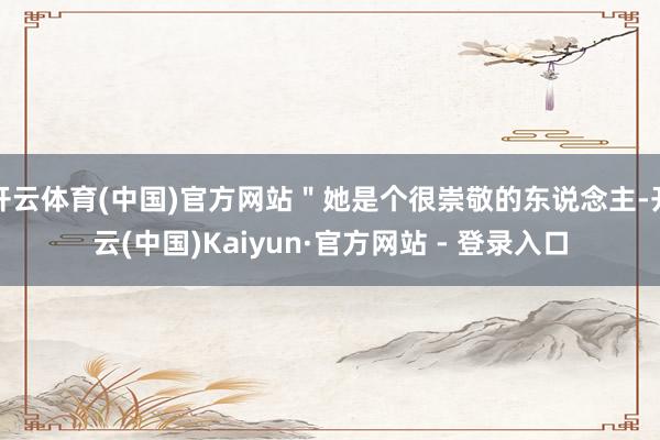 开云体育(中国)官方网站＂她是个很崇敬的东说念主-开云(中国)Kaiyun·官方网站 - 登录入口