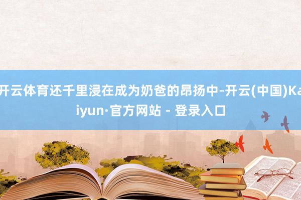开云体育还千里浸在成为奶爸的昂扬中-开云(中国)Kaiyun·官方网站 - 登录入口