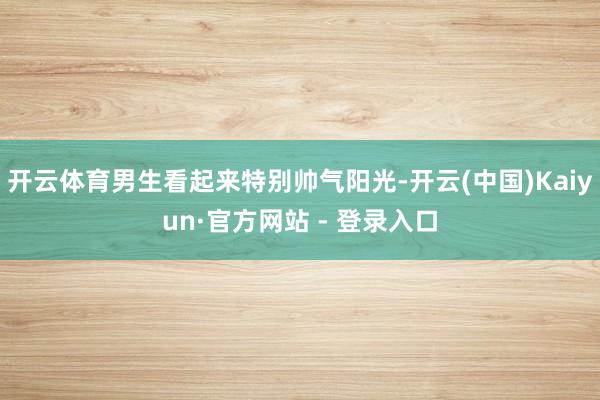 开云体育男生看起来特别帅气阳光-开云(中国)Kaiyun·官方网站 - 登录入口
