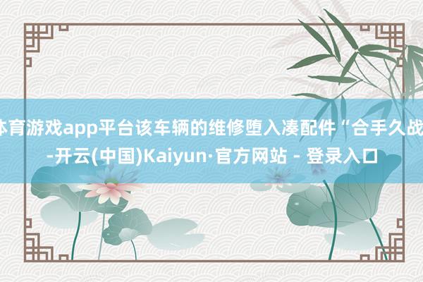 体育游戏app平台该车辆的维修堕入凑配件“合手久战”-开云(中国)Kaiyun·官方网站 - 登录入口
