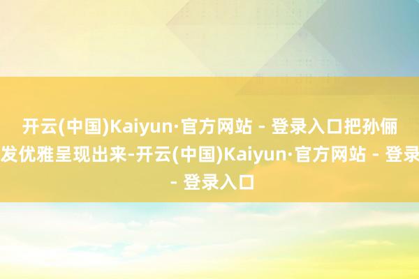 开云(中国)Kaiyun·官方网站 - 登录入口把孙俪的焕发优雅呈现出来-开云(中国)Kaiyun·官方网站 - 登录入口