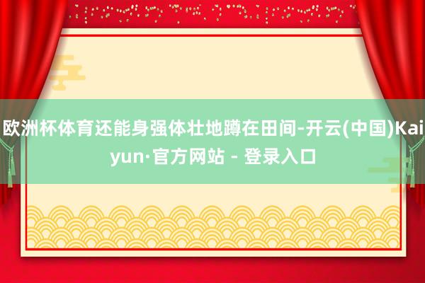 欧洲杯体育还能身强体壮地蹲在田间-开云(中国)Kaiyun·官方网站 - 登录入口