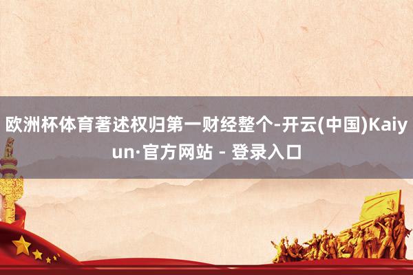 欧洲杯体育著述权归第一财经整个-开云(中国)Kaiyun·官方网站 - 登录入口