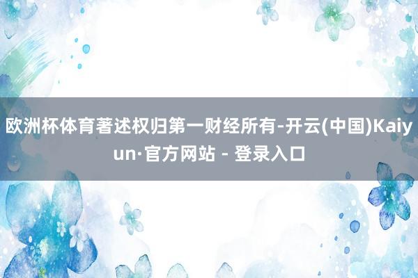 欧洲杯体育著述权归第一财经所有-开云(中国)Kaiyun·官方网站 - 登录入口