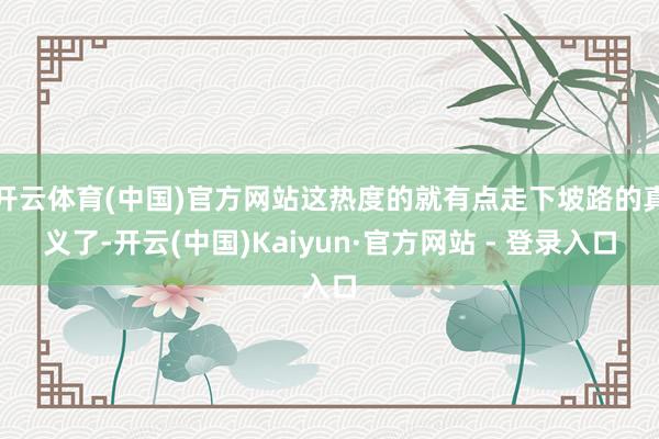开云体育(中国)官方网站这热度的就有点走下坡路的真义了-开云(中国)Kaiyun·官方网站 - 登录入口