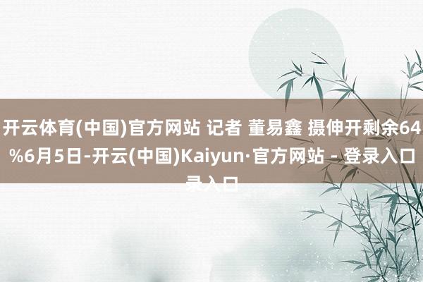 开云体育(中国)官方网站 记者 董易鑫 摄伸开剩余64%6月5日-开云(中国)Kaiyun·官方网站 - 登录入口
