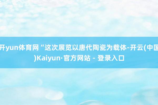 开yun体育网　　“这次展览以唐代陶瓷为载体-开云(中国)Kaiyun·官方网站 - 登录入口