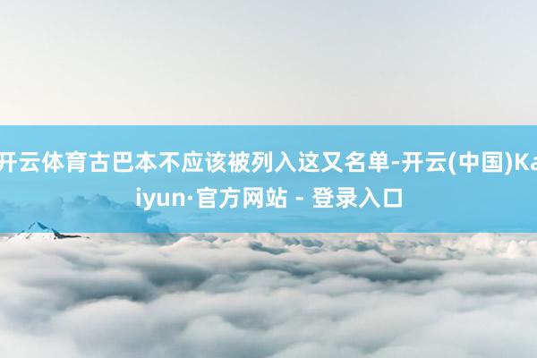 开云体育古巴本不应该被列入这又名单-开云(中国)Kaiyun·官方网站 - 登录入口