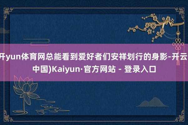 开yun体育网总能看到爱好者们安祥划行的身影-开云(中国)Kaiyun·官方网站 - 登录入口