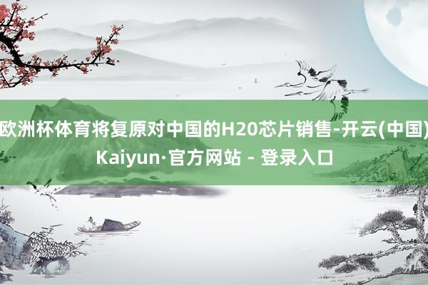 欧洲杯体育将复原对中国的H20芯片销售-开云(中国)Kaiyun·官方网站 - 登录入口