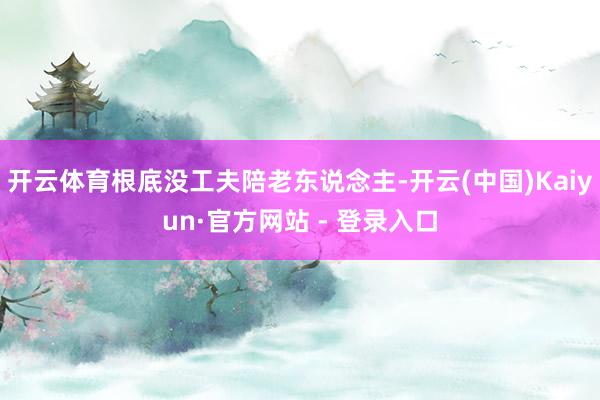 开云体育根底没工夫陪老东说念主-开云(中国)Kaiyun·官方网站 - 登录入口