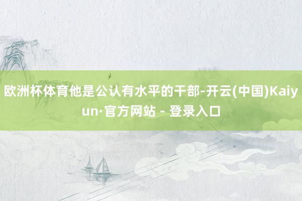 欧洲杯体育他是公认有水平的干部-开云(中国)Kaiyun·官方网站 - 登录入口