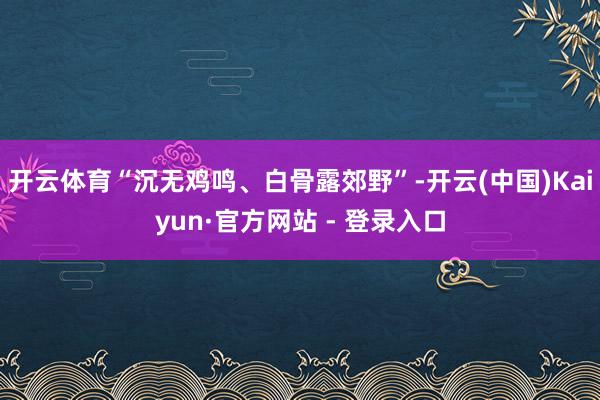 开云体育“沉无鸡鸣、白骨露郊野”-开云(中国)Kaiyun·官方网站 - 登录入口