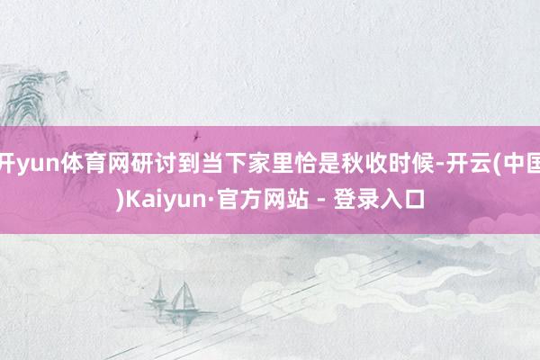 开yun体育网研讨到当下家里恰是秋收时候-开云(中国)Kaiyun·官方网站 - 登录入口