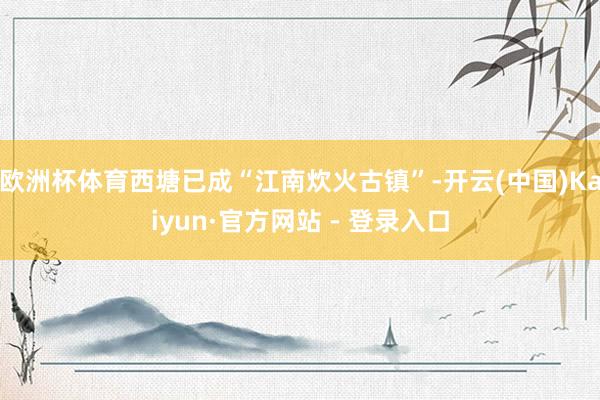 欧洲杯体育西塘已成“江南炊火古镇”-开云(中国)Kaiyun·官方网站 - 登录入口