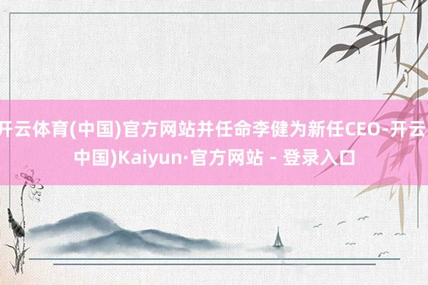 开云体育(中国)官方网站并任命李健为新任CEO-开云(中国)Kaiyun·官方网站 - 登录入口