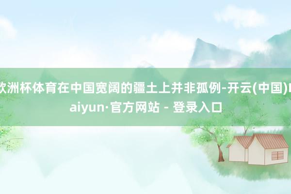 欧洲杯体育在中国宽阔的疆土上并非孤例-开云(中国)Kaiyun·官方网站 - 登录入口