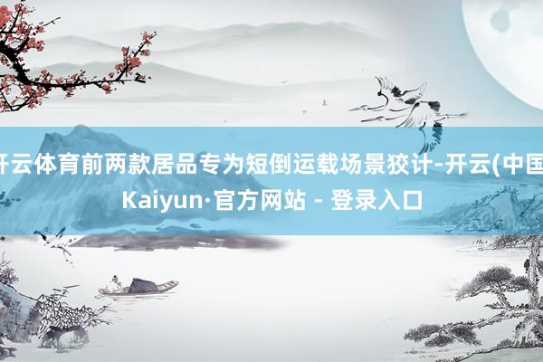 开云体育前两款居品专为短倒运载场景狡计-开云(中国)Kaiyun·官方网站 - 登录入口