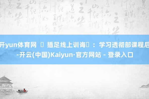 开yun体育网  ‌插足线上训诲‌：学习透彻部课程后-开云(中国)Kaiyun·官方网站 - 登录入口
