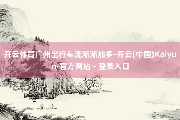 开云体育广州出行车流渐渐加多-开云(中国)Kaiyun·官方网站 - 登录入口