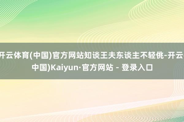 开云体育(中国)官方网站知谈王夫东谈主不轻佻-开云(中国)Kaiyun·官方网站 - 登录入口