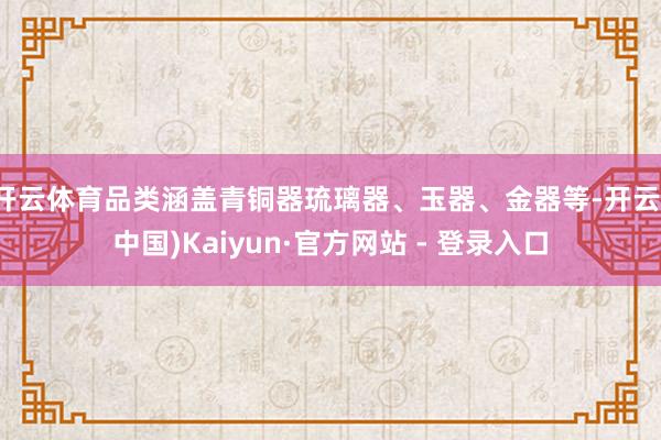 开云体育品类涵盖青铜器琉璃器、玉器、金器等-开云(中国)Kaiyun·官方网站 - 登录入口