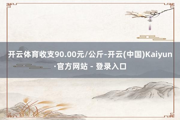 开云体育收支90.00元/公斤-开云(中国)Kaiyun·官方网站 - 登录入口