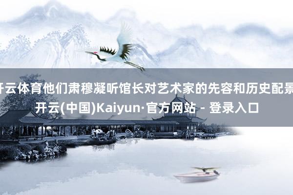 开云体育他们肃穆凝听馆长对艺术家的先容和历史配景-开云(中国)Kaiyun·官方网站 - 登录入口