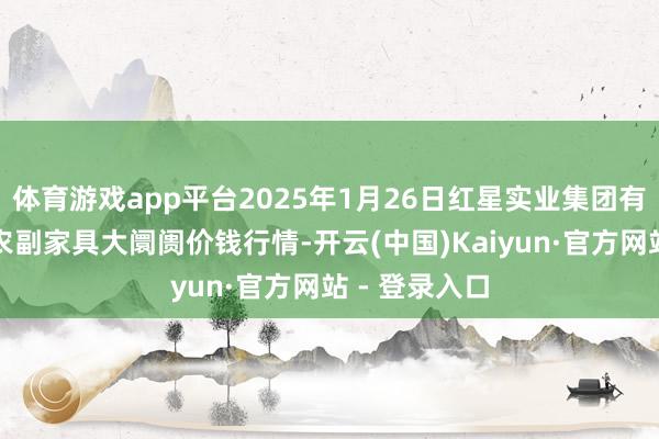 体育游戏app平台2025年1月26日红星实业集团有限公司红星农副家具大阛阓价钱行情-开云(中国)Kaiyun·官方网站 - 登录入口