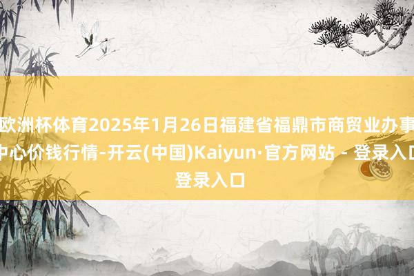 欧洲杯体育2025年1月26日福建省福鼎市商贸业办事中心价钱行情-开云(中国)Kaiyun·官方网站 - 登录入口