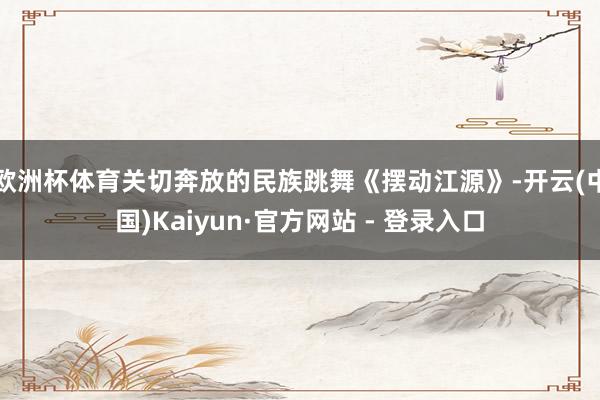 欧洲杯体育关切奔放的民族跳舞《摆动江源》-开云(中国)Kaiyun·官方网站 - 登录入口