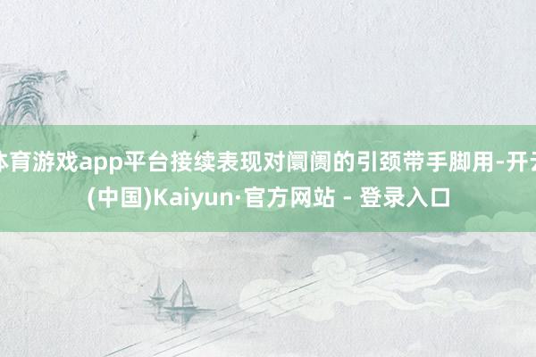 体育游戏app平台接续表现对阛阓的引颈带手脚用-开云(中国)Kaiyun·官方网站 - 登录入口