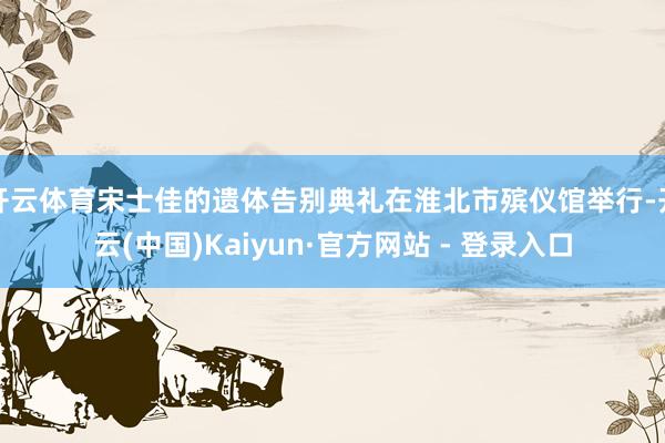 开云体育宋士佳的遗体告别典礼在淮北市殡仪馆举行-开云(中国)Kaiyun·官方网站 - 登录入口