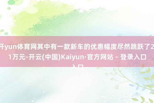 开yun体育网其中有一款新车的优惠幅度尽然跳跃了2.1万元-开云(中国)Kaiyun·官方网站 - 登录入口